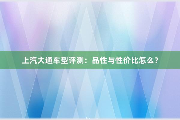 上汽大通车型评测：品性与性价比怎么？