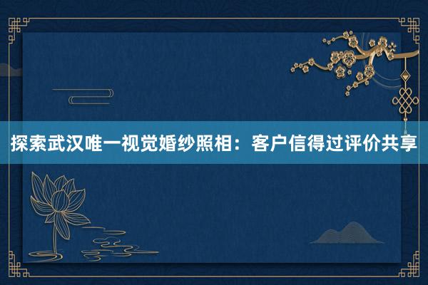 探索武汉唯一视觉婚纱照相：客户信得过评价共享