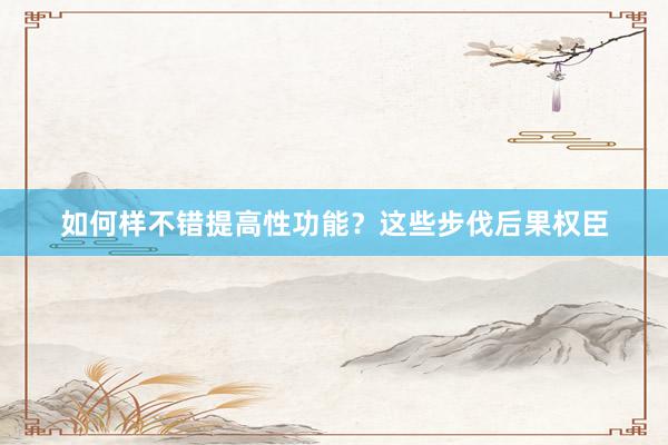 如何样不错提高性功能？这些步伐后果权臣