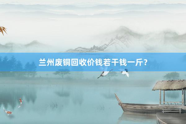 兰州废铜回收价钱若干钱一斤？