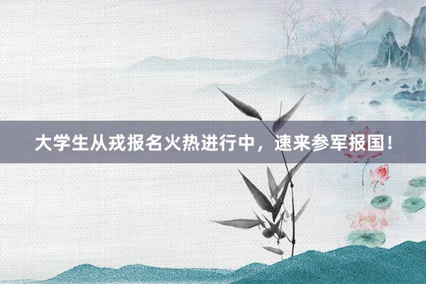 大学生从戎报名火热进行中，速来参军报国！