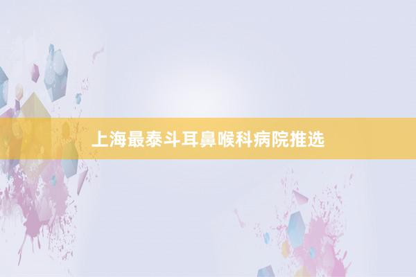 上海最泰斗耳鼻喉科病院推选